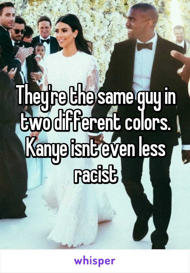 They're the same guy in two different colors. Kanye isnt even less racist