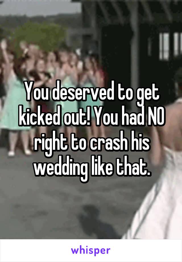 You deserved to get kicked out! You had NO right to crash his wedding like that.