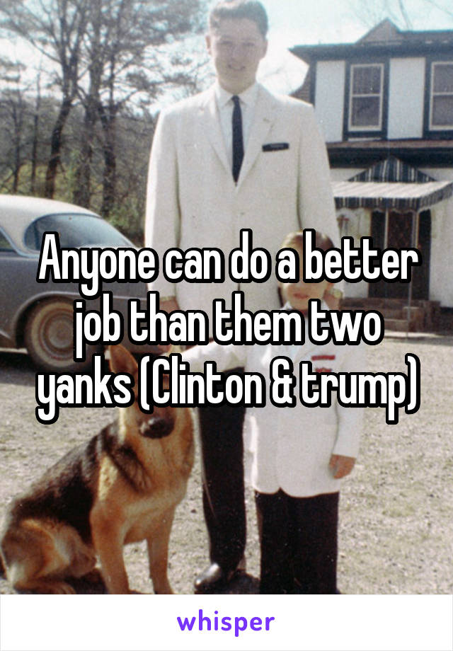 Anyone can do a better job than them two yanks (Clinton & trump)