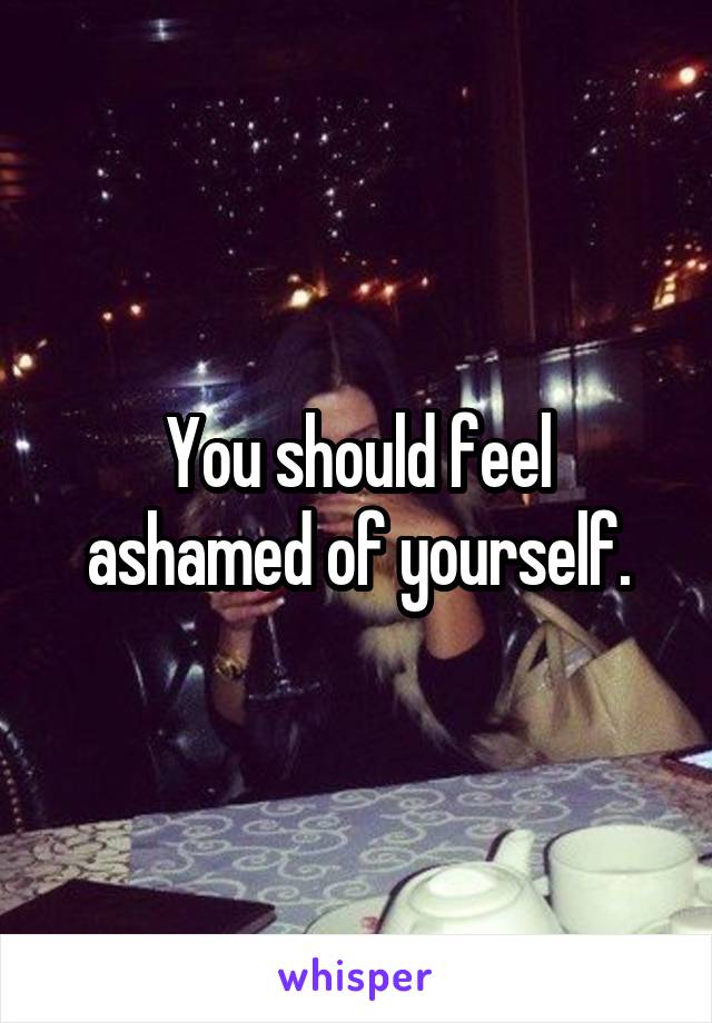 You should feel ashamed of yourself.