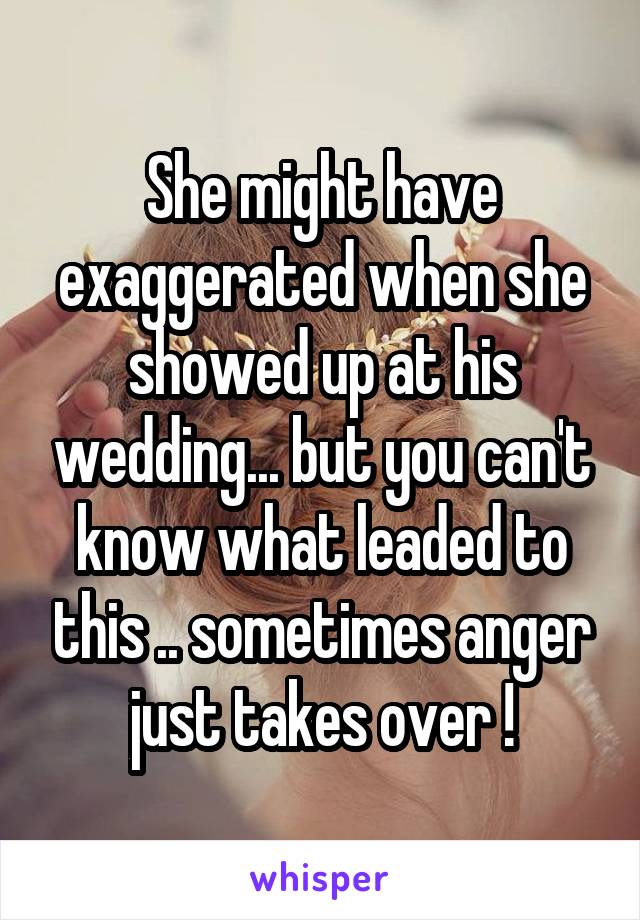 She might have exaggerated when she showed up at his wedding... but you can't know what leaded to this .. sometimes anger just takes over !