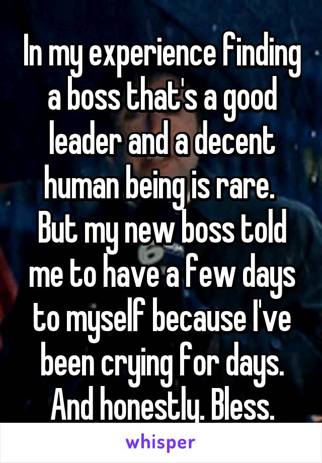 In my experience finding a boss that's a good leader and a decent human being is rare. 
But my new boss told me to have a few days to myself because I've been crying for days. And honestly. Bless.