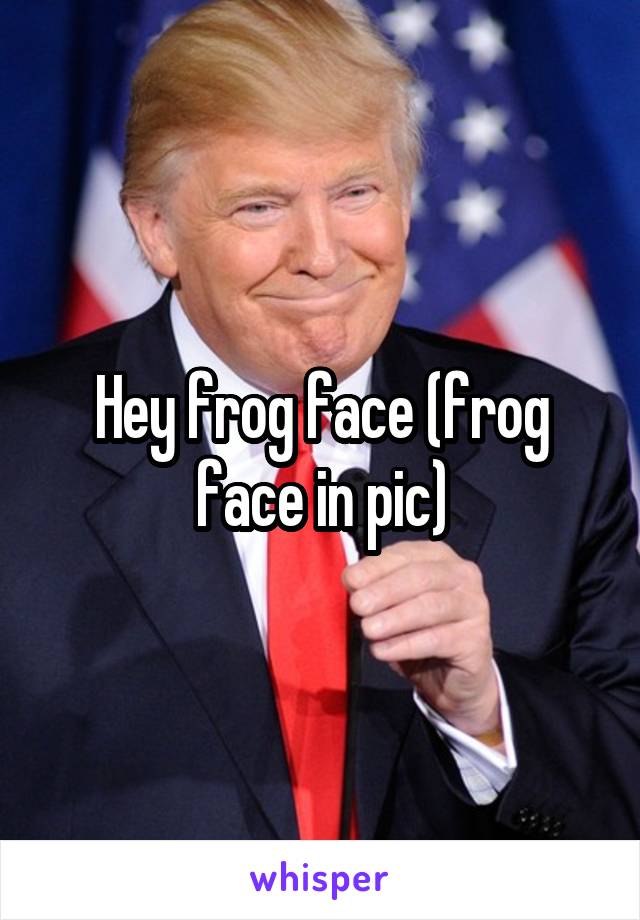 Hey frog face (frog face in pic)