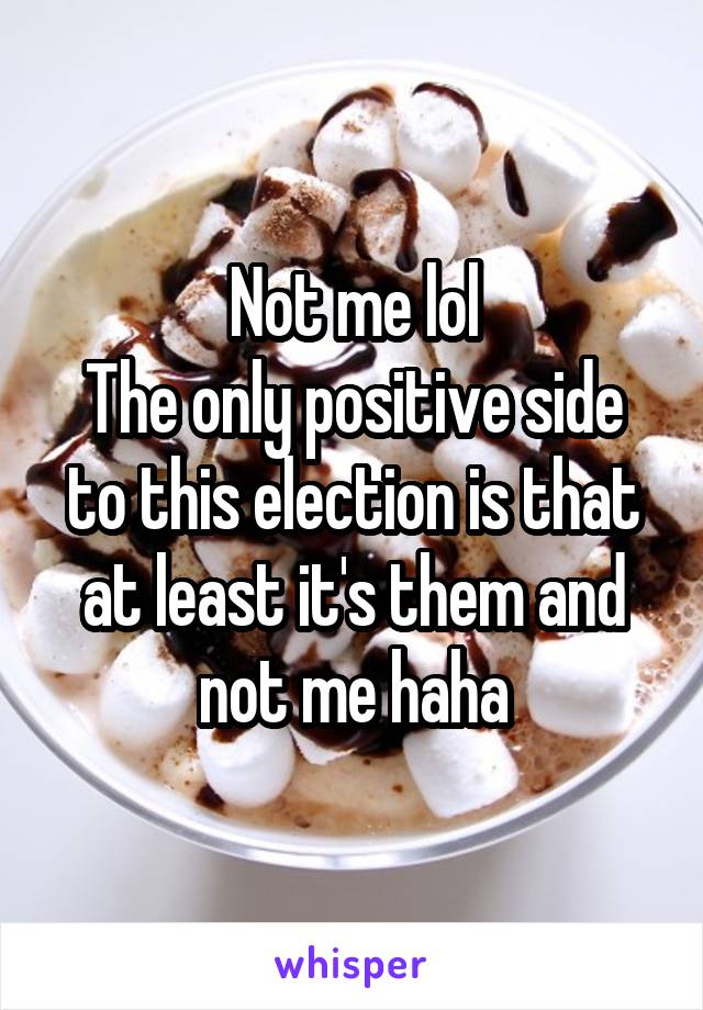 Not me lol
The only positive side to this election is that at least it's them and not me haha