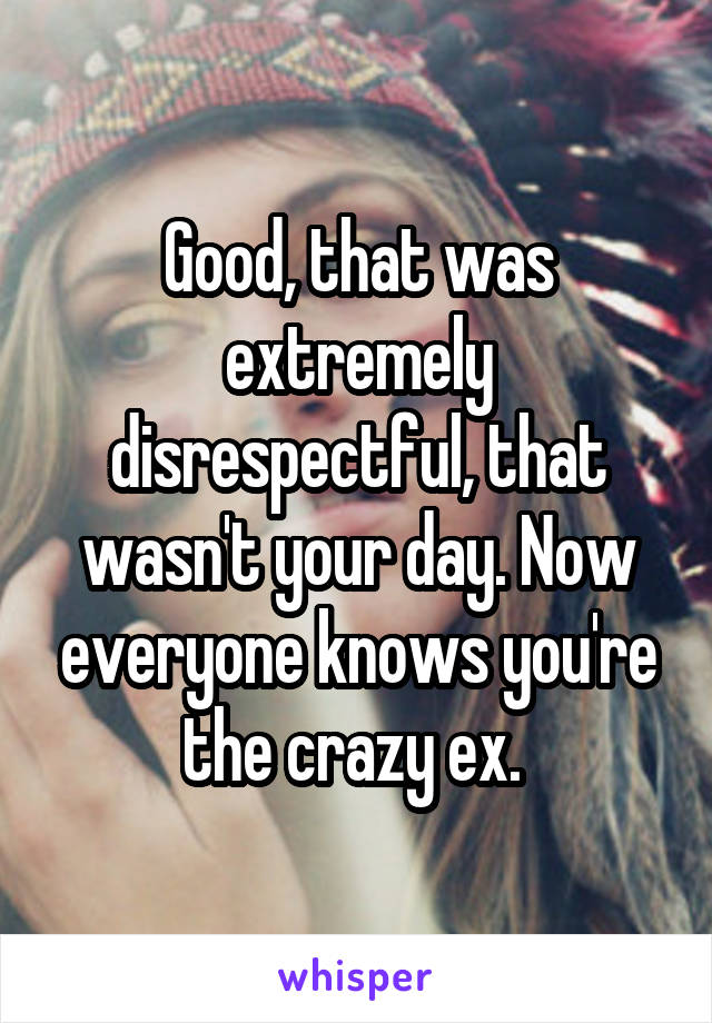 Good, that was extremely disrespectful, that wasn't your day. Now everyone knows you're the crazy ex. 