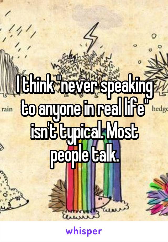 I think "never speaking to anyone in real life" isn't typical. Most people talk.