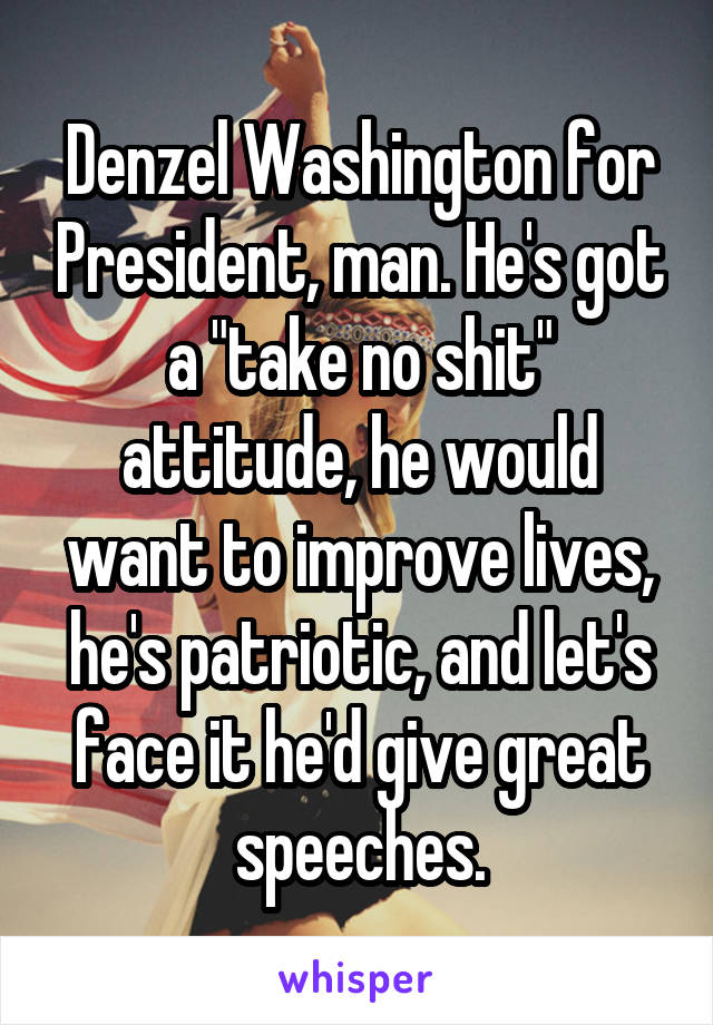 Denzel Washington for President, man. He's got a "take no shit" attitude, he would want to improve lives, he's patriotic, and let's face it he'd give great speeches.