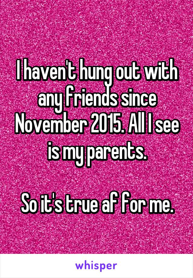 I haven't hung out with any friends since November 2015. All I see is my parents.

So it's true af for me.