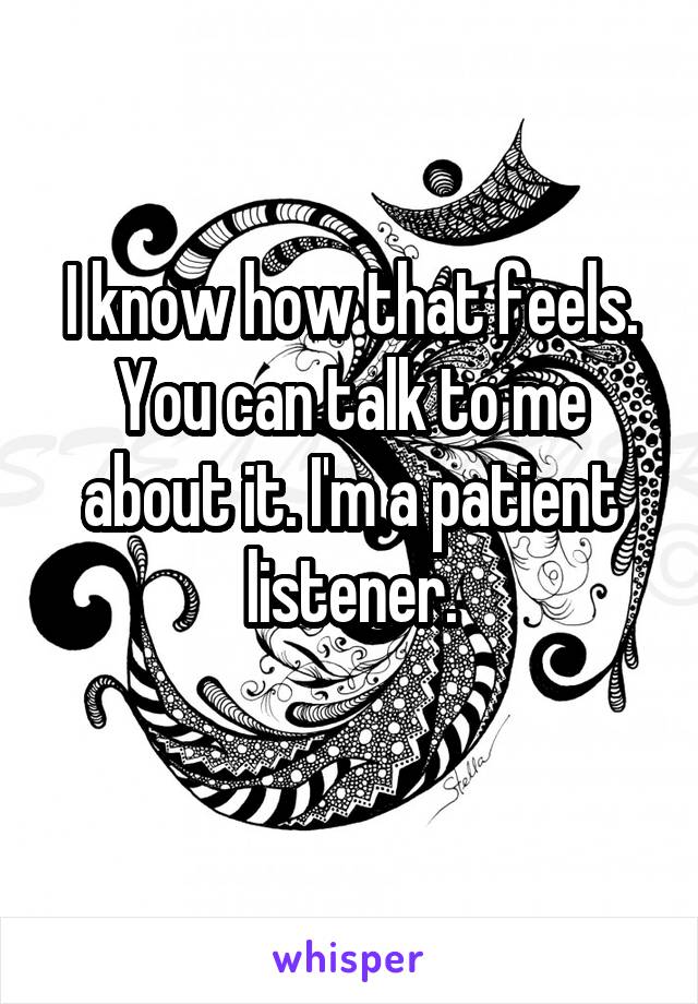 I know how that feels. You can talk to me about it. I'm a patient listener.
