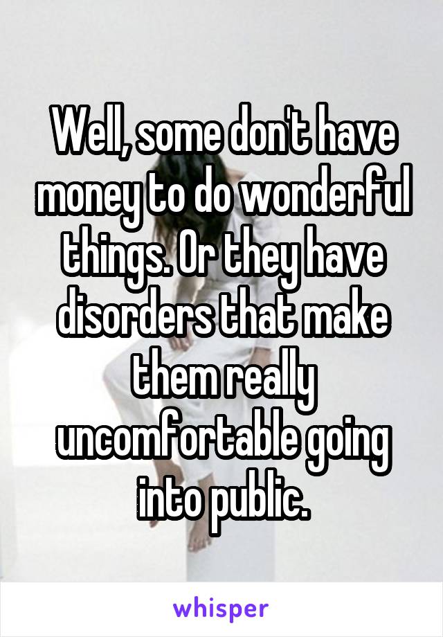 Well, some don't have money to do wonderful things. Or they have disorders that make them really uncomfortable going into public.