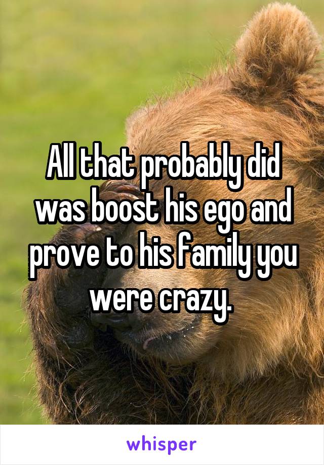 All that probably did was boost his ego and prove to his family you were crazy. 