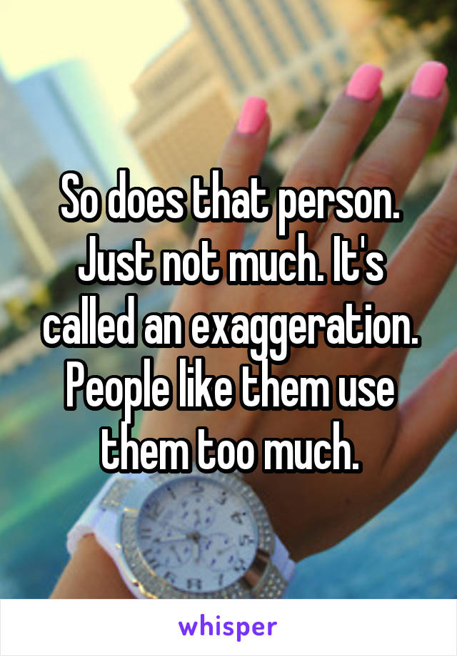 So does that person. Just not much. It's called an exaggeration. People like them use them too much.