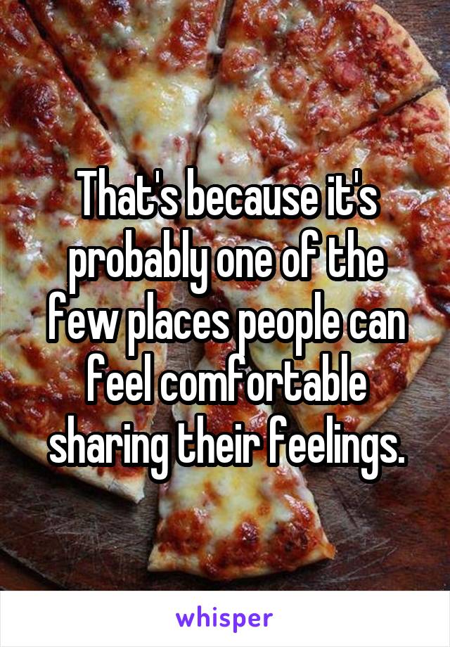 That's because it's probably one of the few places people can feel comfortable sharing their feelings.