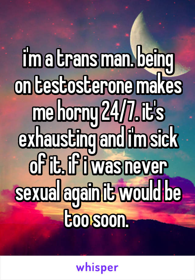 i'm a trans man. being on testosterone makes me horny 24/7. it's exhausting and i'm sick of it. if i was never sexual again it would be too soon. 