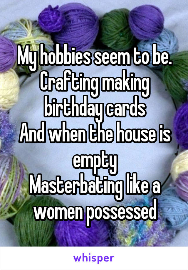 My hobbies seem to be.
Crafting making birthday cards
And when the house is empty
Masterbating like a women possessed
