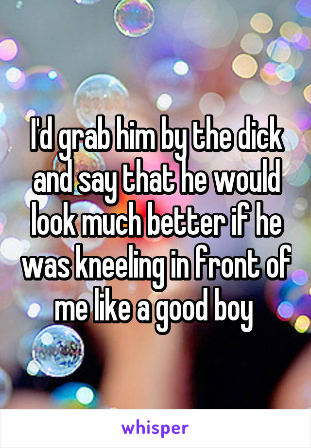 I'd grab him by the dick and say that he would look much better if he was kneeling in front of me like a good boy 