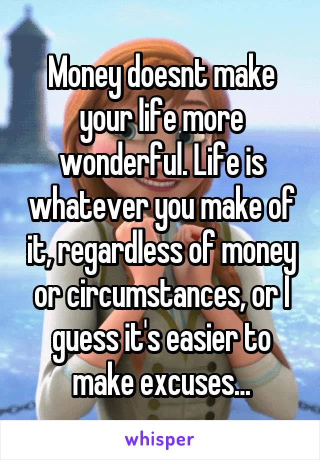Money doesnt make your life more wonderful. Life is whatever you make of it, regardless of money or circumstances, or I guess it's easier to make excuses...