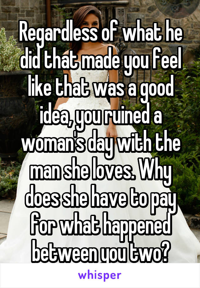 Regardless of what he did that made you feel like that was a good idea, you ruined a woman's day with the man she loves. Why does she have to pay for what happened between you two?