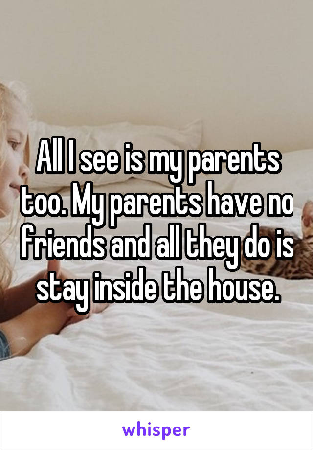 All I see is my parents too. My parents have no friends and all they do is stay inside the house.