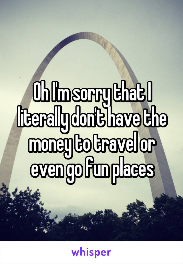 Oh I'm sorry that I literally don't have the money to travel or even go fun places