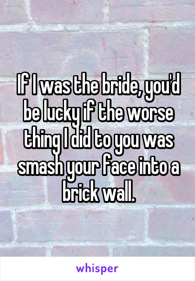 If I was the bride, you'd be lucky if the worse thing I did to you was smash your face into a brick wall.