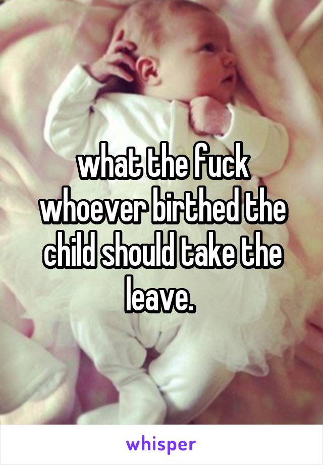 what the fuck whoever birthed the child should take the leave. 