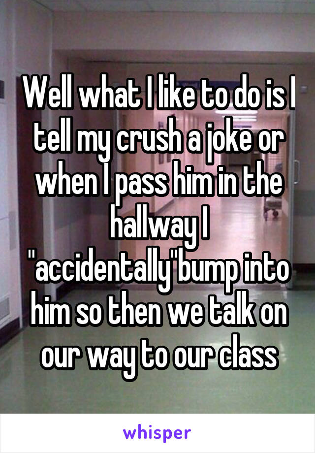 Well what I like to do is I tell my crush a joke or when I pass him in the hallway I "accidentally"bump into him so then we talk on our way to our class