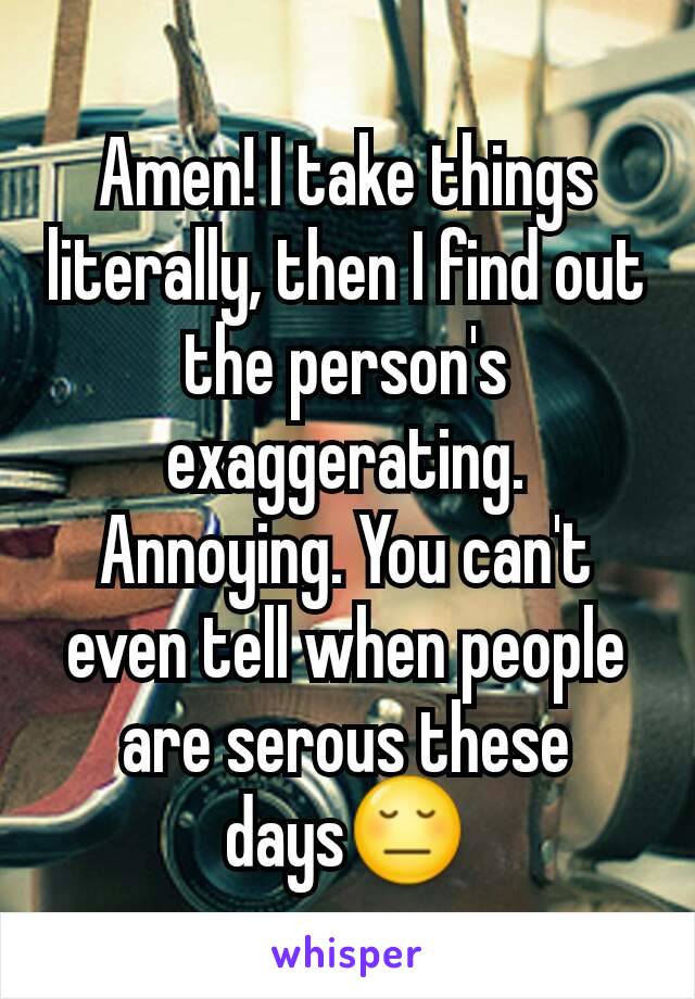 Amen! I take things literally, then I find out the person's exaggerating. Annoying. You can't even tell when people are serous these days😔