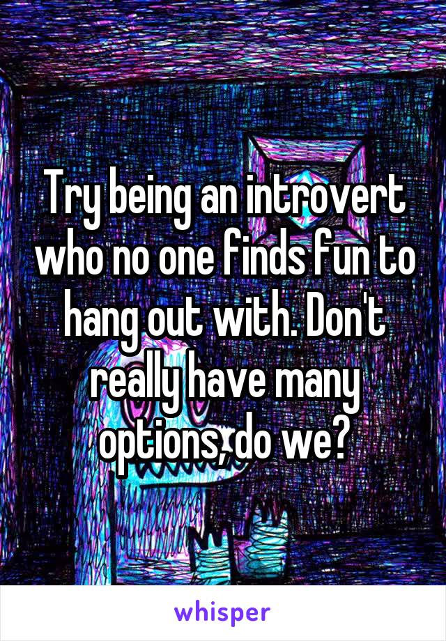 Try being an introvert who no one finds fun to hang out with. Don't really have many options, do we?