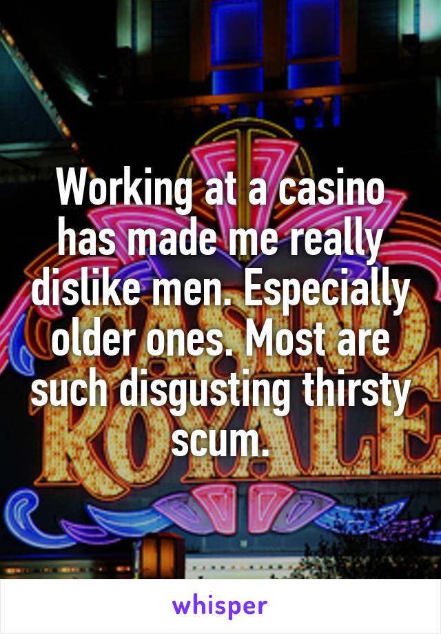 Working at a casino has made me really dislike men. Especially older ones. Most are such disgusting thirsty scum.