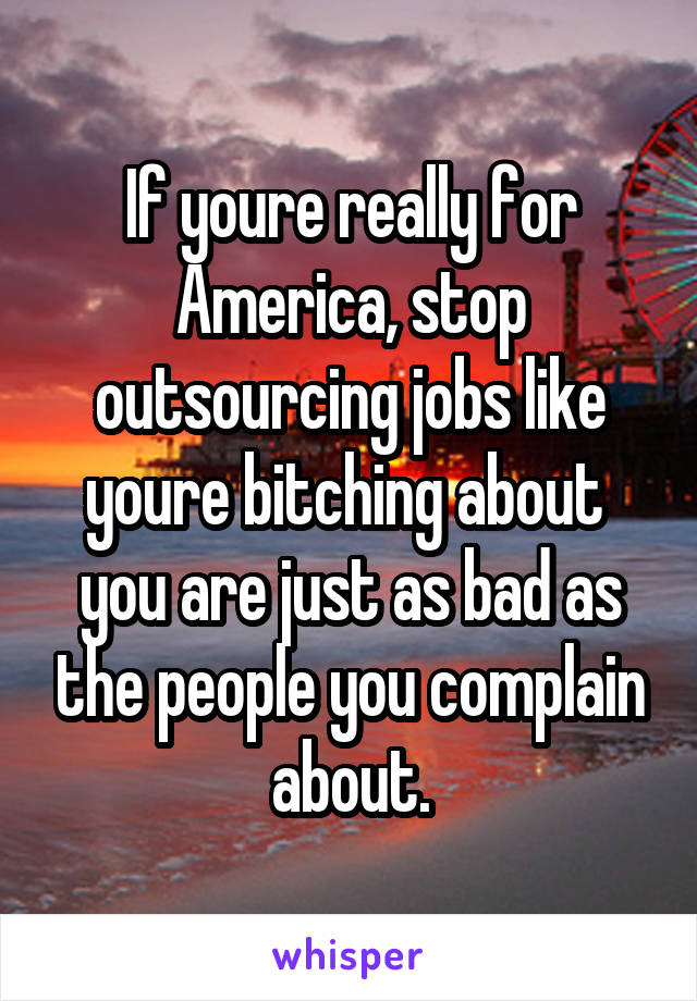 If youre really for America, stop outsourcing jobs like youre bitching about  you are just as bad as the people you complain about.