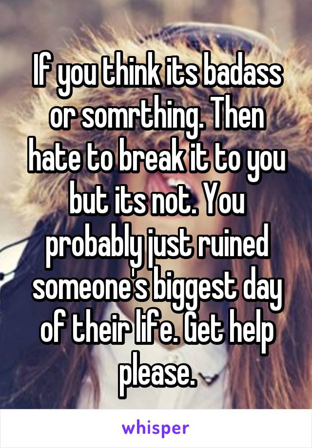 If you think its badass or somrthing. Then hate to break it to you but its not. You probably just ruined someone's biggest day of their life. Get help please.