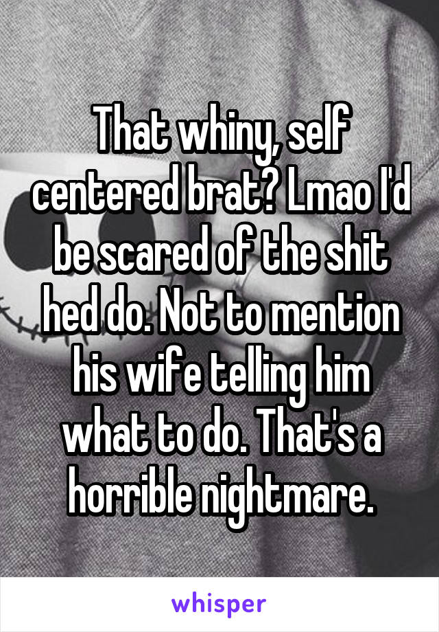 That whiny, self centered brat? Lmao I'd be scared of the shit hed do. Not to mention his wife telling him what to do. That's a horrible nightmare.