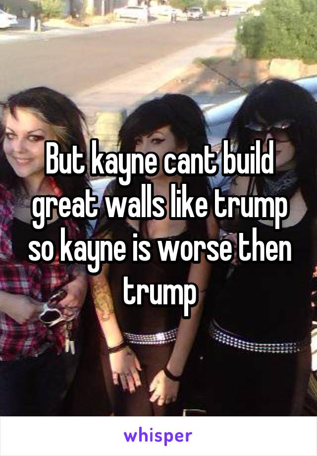 But kayne cant build great walls like trump so kayne is worse then trump