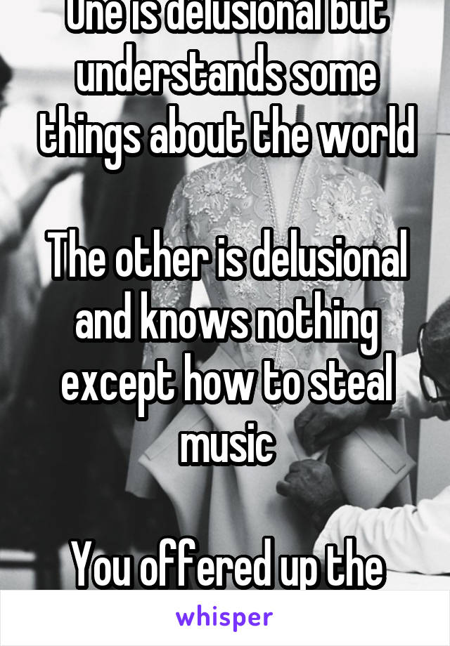 One is delusional but understands some things about the world

The other is delusional and knows nothing except how to steal music

You offered up the 2nd