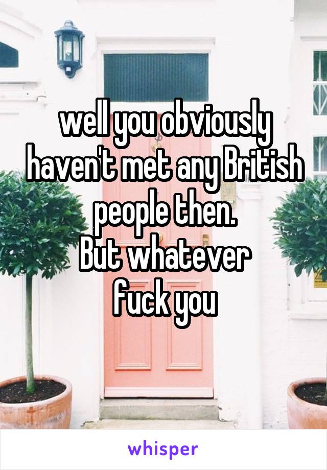 well you obviously haven't met any British people then.
But whatever
fuck you
