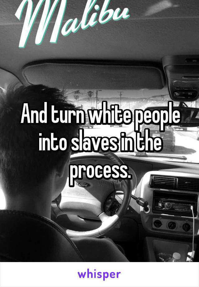 And turn white people into slaves in the process.