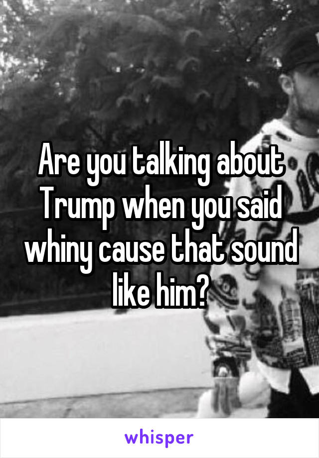 Are you talking about Trump when you said whiny cause that sound like him?