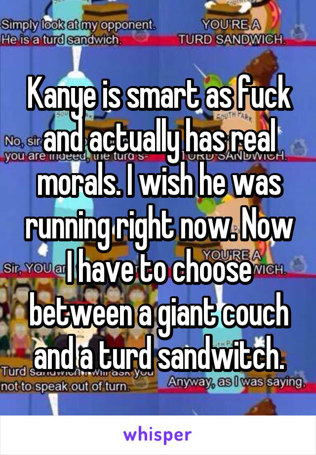 Kanye is smart as fuck and actually has real morals. I wish he was running right now. Now I have to choose between a giant couch and a turd sandwitch.