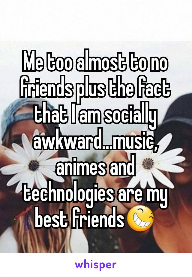 Me too almost to no friends plus the fact that I am socially awkward...music, animes and technologies are my best friends😆