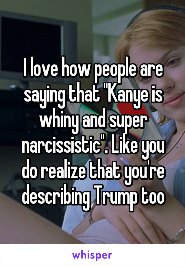 I love how people are saying that "Kanye is whiny and super narcissistic". Like you do realize that you're describing Trump too