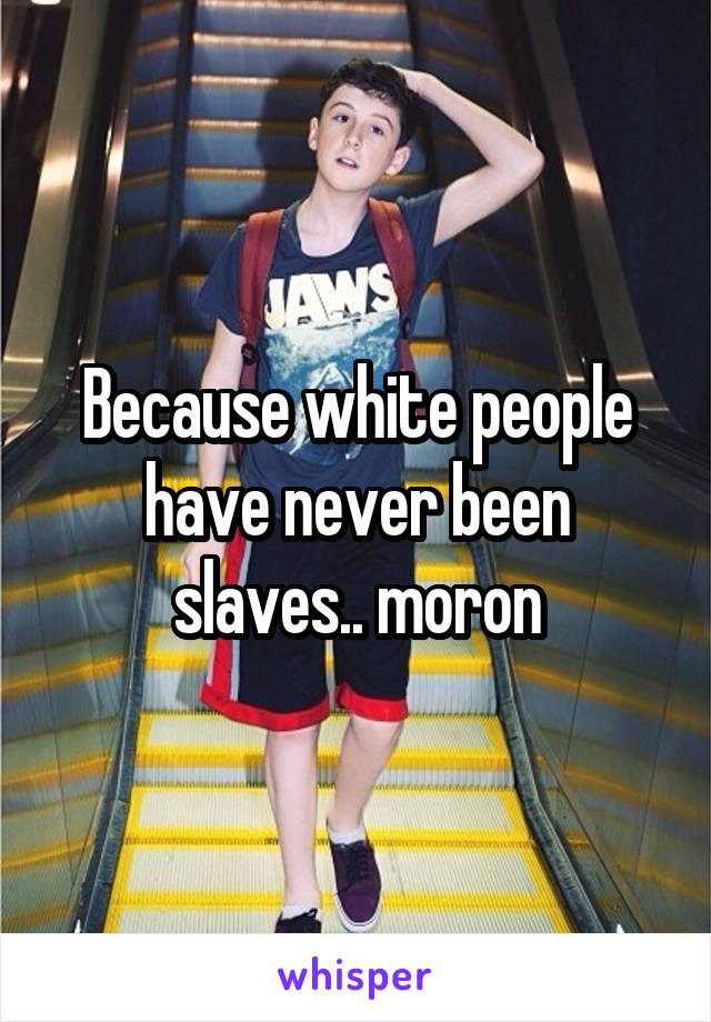 Because white people have never been slaves.. moron