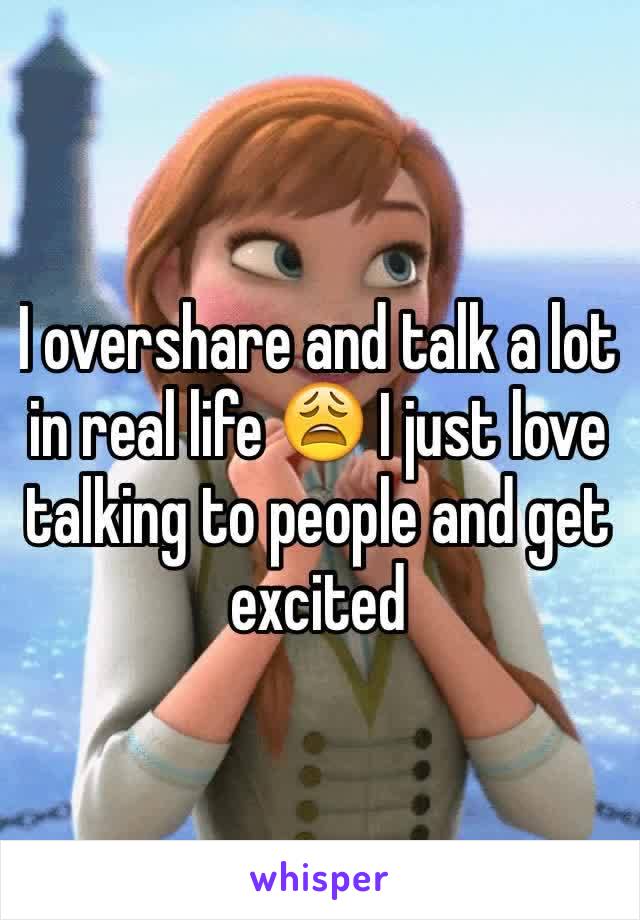I overshare and talk a lot in real life 😩 I just love talking to people and get excited
