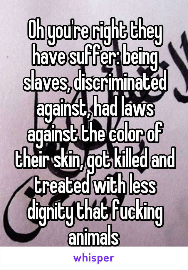 Oh you're right they have suffer: being slaves, discriminated against, had laws against the color of their skin, got killed and treated with less dignity that fucking animals 