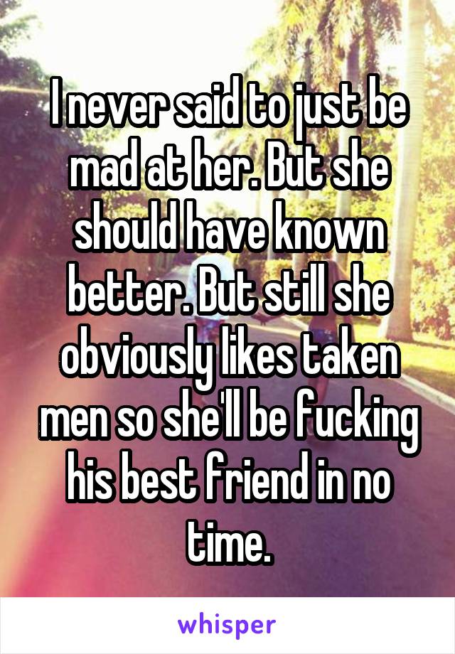 I never said to just be mad at her. But she should have known better. But still she obviously likes taken men so she'll be fucking his best friend in no time.