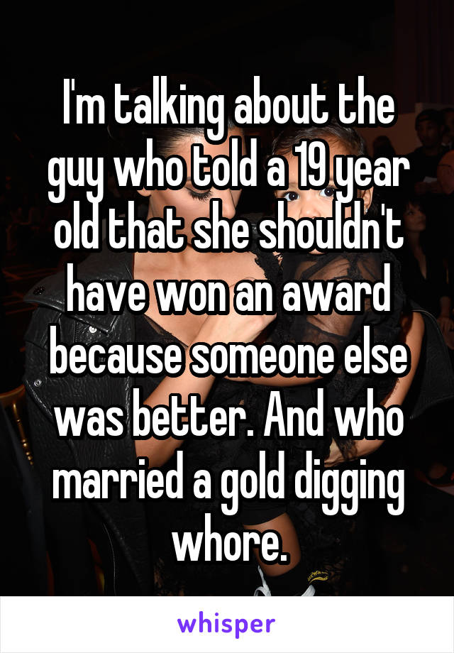 I'm talking about the guy who told a 19 year old that she shouldn't have won an award because someone else was better. And who married a gold digging whore.