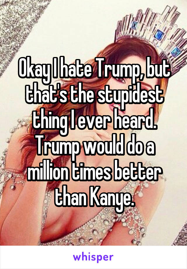 Okay I hate Trump, but that's the stupidest thing I ever heard. Trump would do a million times better than Kanye.