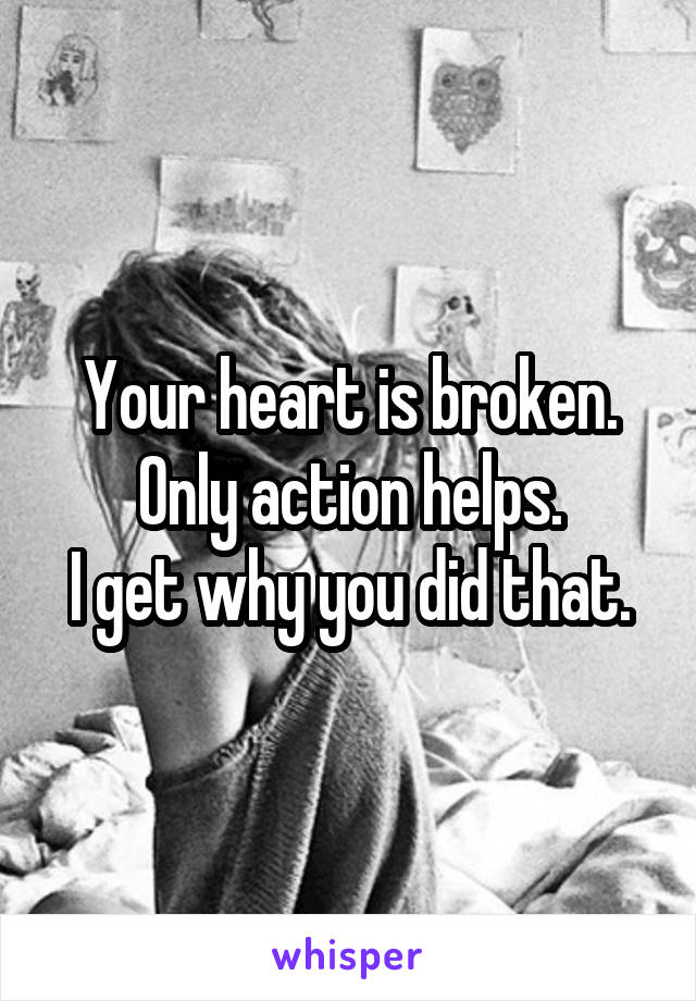 Your heart is broken.
Only action helps.
I get why you did that.