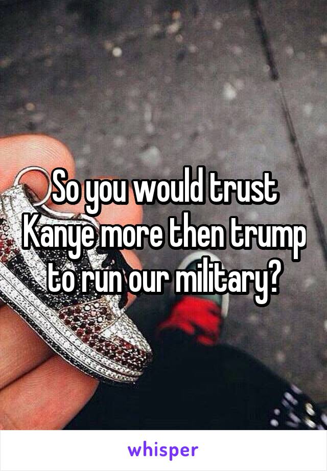 So you would trust Kanye more then trump to run our military?