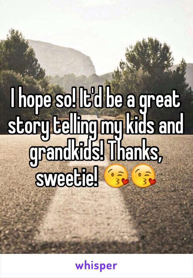 I hope so! It'd be a great story telling my kids and grandkids! Thanks, sweetie! 😘😘